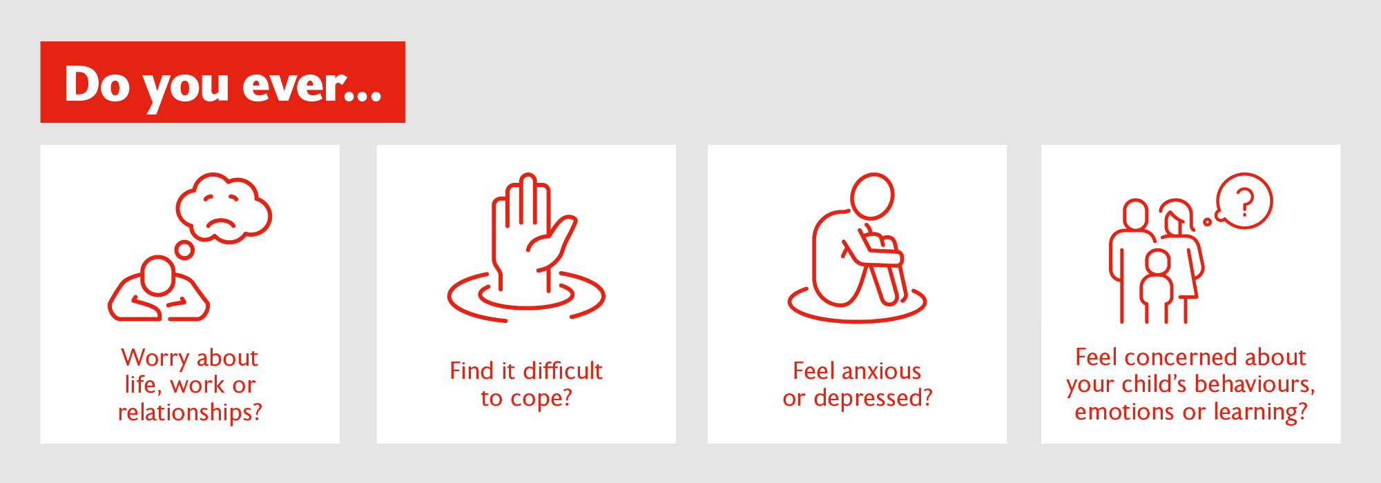 Do you ever... worry about life, work or relationships? find it difficult to cope? feel anxious or depressed? feel concerned about your child's behaviour, emotions or learning?